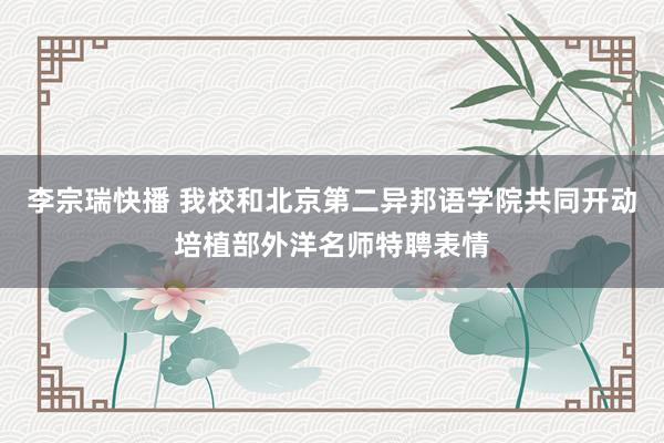 李宗瑞快播 我校和北京第二异邦语学院共同开动培植部外洋名师特聘表情