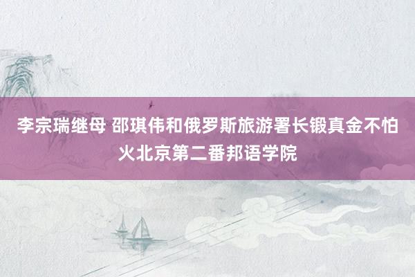 李宗瑞继母 邵琪伟和俄罗斯旅游署长锻真金不怕火北京第二番邦语学院