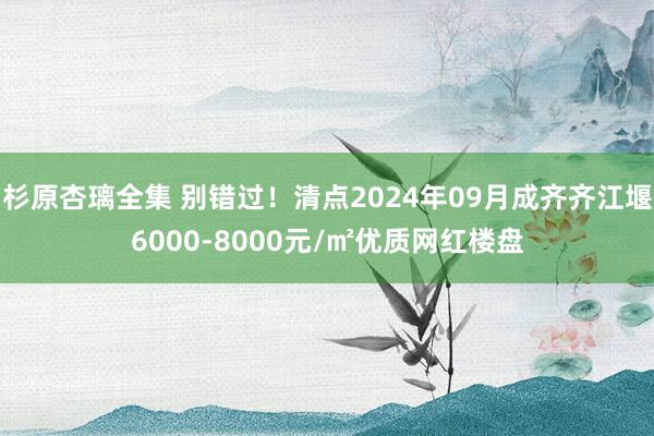 杉原杏璃全集 别错过！清点2024年09月成齐齐江堰6000-8000元/㎡优质网红楼盘