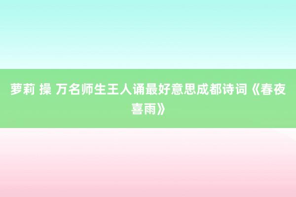 萝莉 操 万名师生王人诵最好意思成都诗词《春夜喜雨》