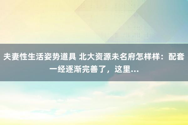 夫妻性生活姿势道具 北大资源未名府怎样样：配套一经逐渐完善了，这里...